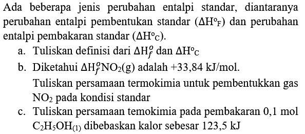 Ada beberapa jenis perubahan entalpi standar, diantaranya perubahan entalpi pembentukan standar  (Delta H F)  dan perubahan entalpi pembakaran standar  (Delta H c) .
a. Tuliskan definisi dari  Delta H_(f)^(o)  dan  Delta H C 
b. Diketahui  Delta H_(f)^(o) NO_(2)(g)  adalah  +33,84 kJ / mol .
Tuliskan persamaan termokimia untuk pembentukkan gas  NO_(2)  pada kondisi standar
c. Tuliskan persamaan temokimia pada pembakaran  0,1 mol   C_(2) H_(5) OH_((1))  dibebaskan kalor sebesar 123,5 kJ