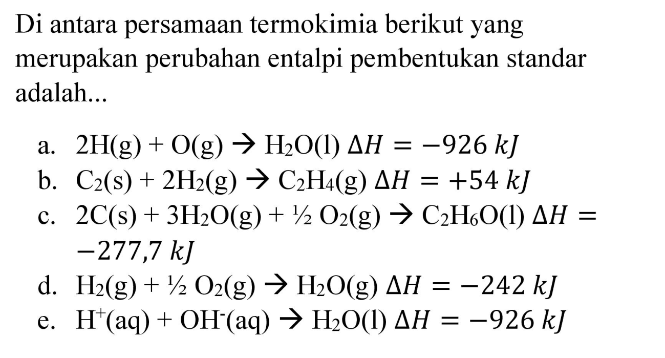 Di antara persamaan termokimia berikut yang merupakan perubahan entalpi pembentukan standar adalah...
a.  2 H(g)+O(g) -> H_(2) O(l) Delta H=-926 ~kJ 
b.  C_(2)(s)+2 H_(2)(g) -> C_(2) H_(4)(g) Delta H=+54 ~kJ 
c.  2 C(s)+3 H_(2) O(g)+1 / 2 O_(2)(g) -> C_(2) H_(6) O  (l)  Delta H=   -277,7 ~kJ 
d.  H_(2)(g)+1 / 2 O_(2)(g) -> H_(2) O(g) Delta H=-242 ~kJ 
e.  H^(+)(aq)+OH^(-)(aq) -> H_(2) O(l) Delta H=-926 ~kJ 