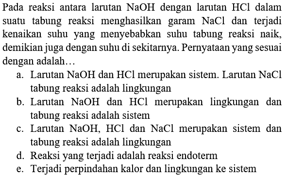 Pada reaksi antara larutan  NaOH  dengan larutan  HCl  dalam suatu tabung reaksi menghasilkan garam  NaCl  dan terjadi kenaikan suhu yang menyebabkan suhu tabung reaksi naik, demikian juga dengan suhu di sekitarnya. Pernyataan yang sesuai dengan adalah...
a. Larutan  NaOH  dan  HCl  merupakan sistem. Larutan  NaCl  tabung reaksi adalah lingkungan
b. Larutan  NaOH  dan  HCl  merupakan lingkungan dan tabung reaksi adalah sistem
c. Larutan  NaOH, HCl  dan  NaCl  merupakan sistem dan tabung reaksi adalah lingkungan
d. Reaksi yang terjadi adalah reaksi endoterm
e. Terjadi perpindahan kalor dan lingkungan ke sistem