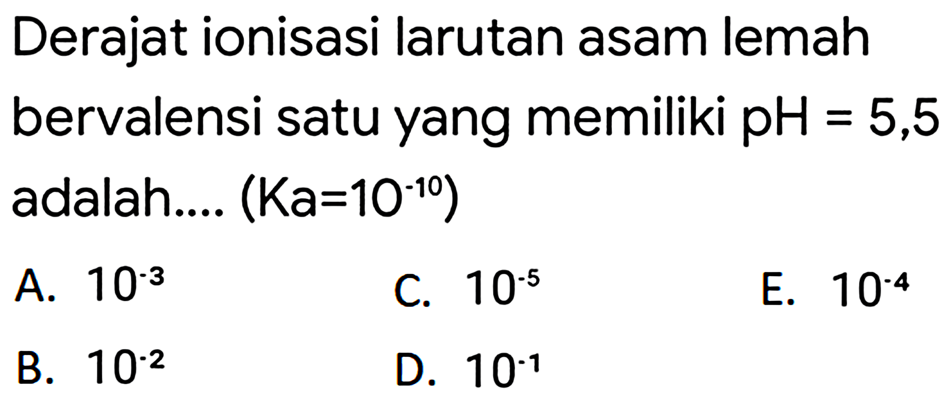 Derajat ionisasi larutan asam lemah bervalensi satu yang memiliki pH  =5,5  adalah....  (K a=10^(-10)) 
A.  10^(-3) 
C.  10^(-5) 
E.  10^(-4) 
B.  10^(-2) 
D.  10^(-1) 