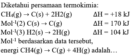 Diketahui persamaan termokimia:
 CH_(4)(g) -> C(s)+2 H 2(g)  Delta H=+18 kJ  Mol^(-1)(2) C(s) -> C(g)  Delta H=170 kJ  Mol^(-1)(3) H 2(s) -> 2 H(g)  Delta H=104 kJ  Mol^(-1)  { berdasarkan data tersebut, )   { energi CH4 )(g) -> C(g)+4 H(g)  { adalah... ) 