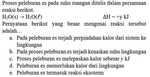 Proses peleburan es pada suhu ruangan ditulis dalam persamaan reaksi berikut.
 H_(2) O(s) -> H_(2) O(l) 
 Delta H=+y kJ 
Pernyataan berikut yang benar mengenai reaksi tersebut adalah...
a. Pada peleburan es terjadi perpindahan kalor dari sistem ke lingkungan
b. Pada proses peleburan es terjadi kenaikan suhu lingkungan
c. Proses peleburan es melepaskan kalor sebesar  y kJ 
d. Peleburan es memerlukan kalor dari lingkungan
e. Peleburan es termasuk reaksi eksoterm