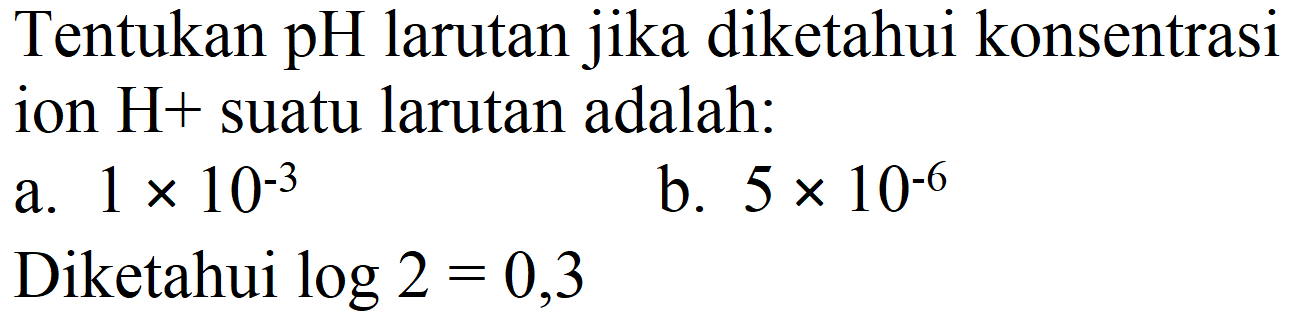 Tentukan pH larutan jika diketahui konsentrasi ion  H+  suatu larutan adalah:
a.  1 x 10^(-3) 
b.  5 x 10^(-6) 
Diketahui  log 2=0,3 