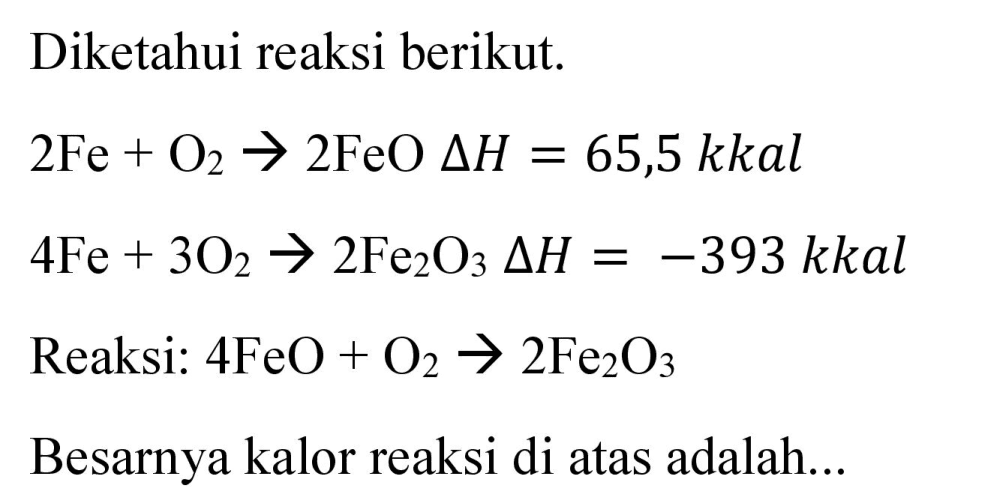 Diketahui reaksi berikut.
 2 Fe+O_(2) -> 2 FeO Delta H=65,5 kkal 
 4 Fe+3 O_(2) -> 2 Fe_(2) O_(3) Delta H=-393  kkal
Reaksi:  4 FeO+O_(2) -> 2 Fe_(2) O_(3) 
Besarnya kalor reaksi di atas adalah...