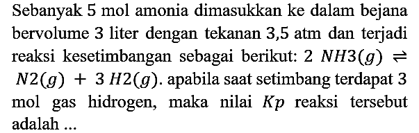 Sebanyak 5 mol amonia dimasukkan ke dalam bejana bervolume 3 liter dengan tekanan 3,5 atm dan terjadi reaksi kesetimbangan sebagai berikut: 2NH3 (g) <=> N2 (g) + 3H2 (g). apabila saat setimbang terdapat 3 mol gas hidrogen, maka nilai Kp reaksi tersebut adalah ...