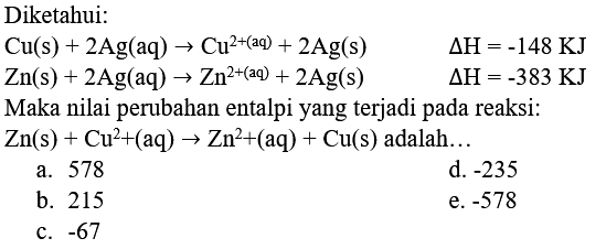 Diketahui:
 Cu(s)+2 Ag(aq) -> Cu^(2+(aq)+2 Ag(s)) 
 Zn(s)+2 Ag(aq) -> Zn^(2+(aq))+2 Ag(s)  Delta H=-383 
 Zn(s)+Cu^(2)+(aq) -> Zn^(2)+(aq)+Cu(s)  adalah...
a. 578
d.  -235 
b. 215
e.  -578 
c.  -67 