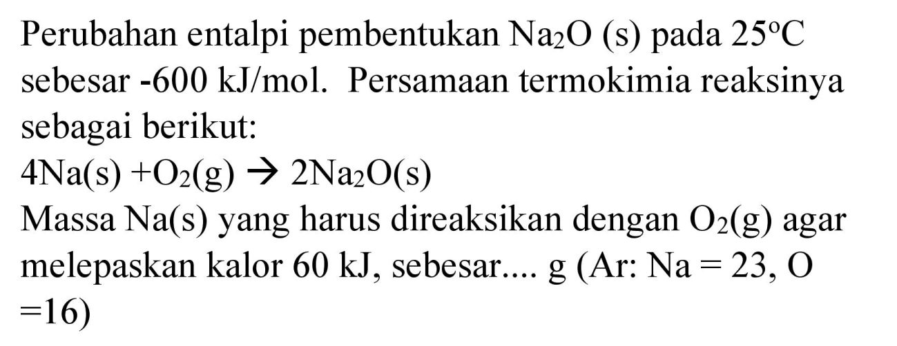 Perubahan entalpi pembentukan  Na_(2) O  (s) pada  25 C  sebesar  -600 ~kJ / mol . Persamaan termokimia reaksinya sebagai berikut:
 4 Na(s)+O_(2)(g) -> 2 Na_(2) O(s) 
Massa  Na(s)  yang harus direaksikan dengan  O_(2)(g)  agar melepaskan kalor  60 ~kJ , sebesar.... g (Ar:  Na=23, O   =16) 