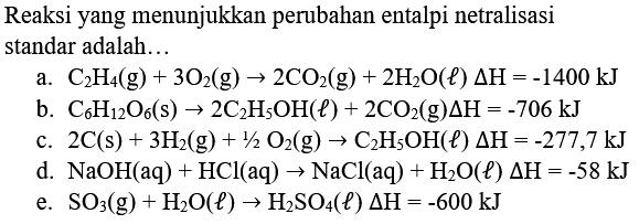 Reaksi yang menunjukkan perubahan entalpi netralisasi standar adalah...
a.  C_(2) H_(4)(g)+3 O_(2)(g) -> 2 CO_(2)(g)+2 H_(2) O(l) Delta H=-1400 kJ 
b.  C_(6) H_(12) O_(6)(s) -> 2 C_(2) H_(5) OH(l)+2 CO_(2)(g) Delta H=-706 kJ 
c.  2 C(s)+3 H_(2)(g)+1 / 2 O_(2)(g) -> C_(2) H_(5) OH(l) Delta H=-277,7 kJ 
d.  NaOH(aq)+HCl(aq) -> NaCl(aq)+H_(2) O(l) Delta H=-58 kJ 
e.  SO_(3)(g)+H_(2) O(l) -> H_(2) SO_(4)(l) Delta H=-600 kJ 