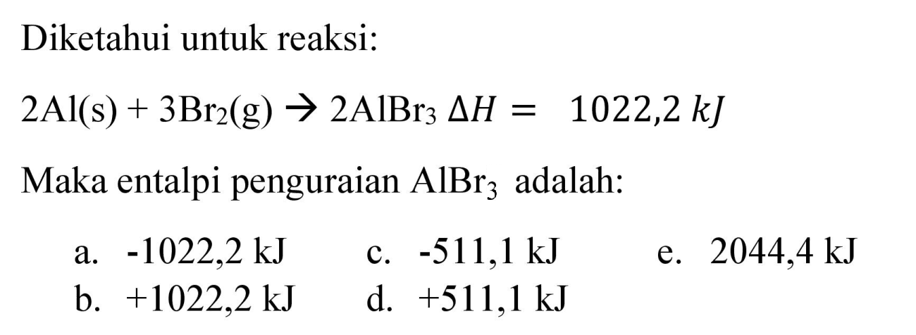 Diketahui untuk reaksi:

2 Al(s)+3 Br_(2)(g) -> 2 AlBr_(3) Delta H=1022,2 ~kJ

Maka entalpi penguraian  AlBr_(3)  adalah:
a.  -1022,2 ~kJ 
c.  -511,1 ~kJ 
e.  2044,4 ~kJ 
b.  +1022,2 ~kJ 
d.  +511,1 ~kJ 