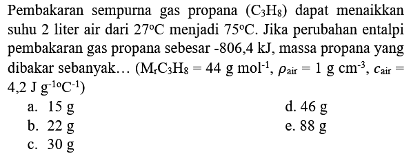 Pembakaran sempurna gas propana  (C_(3) H_(8))  dapat menaikkan suhu 2 liter air dari  27 C  menjadi  75 C . Jika perubahan entalpi pembakaran gas propana sebesar  -806,4 kJ , massa propana yang dibakar sebanyak ...  (M_(r) C_(3) H_(8)=44 g mol^(-1), rho_( {air ))=1 g cm^(-3), c_( {air ))=.   .4,2 J g^(-1 o) C^(-1)) 
a.  15 g 
d.  46 g 
b.  22 g 
e.  88 g 
c.  30 g 