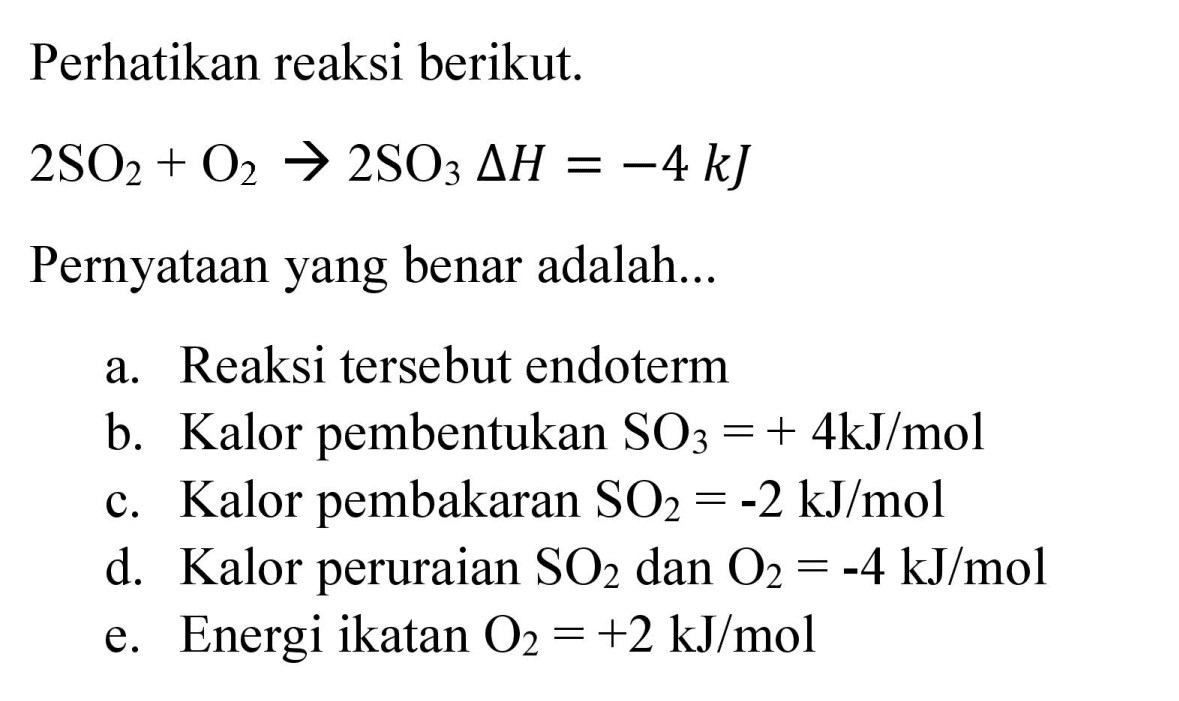 Perhatikan reaksi berikut.

2 SO_(2)+O_(2) -> 2 SO_(3) Delta H=-4 ~kJ

Pernyataan yang benar adalah...
a. Reaksi tersebut endoterm
b. Kalor pembentukan  SO_(3)=+4 ~kJ / mol 
c. Kalor pembakaran  SO_(2)=-2 ~kJ / mol 
d. Kalor peruraian  SO_(2)  dan  O_(2)=-4 ~kJ / mol 
e. Energi ikatan  O_(2)=+2 ~kJ / mol 