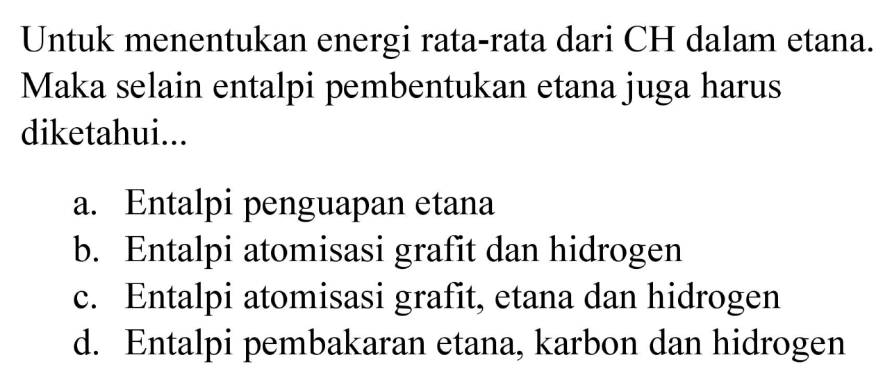 Untuk menentukan energi rata-rata dari  CH  dalam etana. Maka selain entalpi pembentukan etana juga harus diketahui...
a. Entalpi penguapan etana
b. Entalpi atomisasi grafit dan hidrogen
c. Entalpi atomisasi grafit, etana dan hidrogen
d. Entalpi pembakaran etana, karbon dan hidrogen