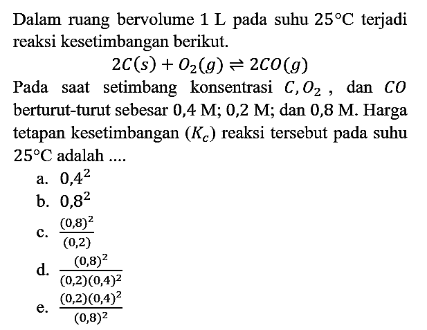 Dalam ruang bervolume 1 L pada suhu 25 C terjadi reaksi kesetimbangan berikut. 2 C (s) + O2) (g) <=> 2 CO (g) Pada saat setimbang konsentrasi C, O2, dan CO berturut-turut sebesar 0,4 M; 0,2 M; dan 0,8 M. Harga tetapan kesetimbangan (Kc) reaksi tersebut pada suhu 25 C adalah ....