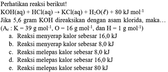 Perhatikan reaksi berikut!
 KOH(aq)+HCl(aq) -> KCl(aq)+H_(2) O(l)+80 kJ mol^(-1) 
Jika 5,6 gram  KOH  direaksikan dengan asam klorida, maka...
 (A_(r): K=39 g mol^(-1), O=16 g mol^(-1), dan H=1 g mol^(-1)) 
a. Reaksi menyerap kalor sebesar  16,0 kJ 
b. Reaksi menyerap kalor sebesar  8,0 kJ 
c. Reaksi melepas kalor sebesar  8,0 kJ 
d. Reaksi melepas kalor sebesar  16,0 kJ 
e. Reaksi melepas kalor sebesar  80 kJ 