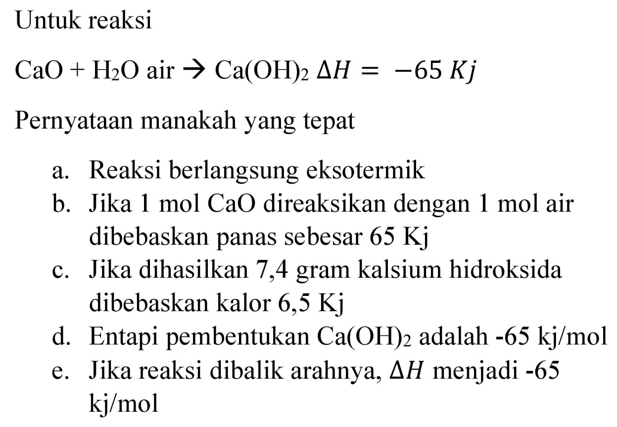 Untuk reaksi

CaO+H_(2) O  { air ) -> Ca(OH)_(2) Delta H=-65 Kj

Pernyataan manakah yang tepat
a. Reaksi berlangsung eksotermik
b. Jika  1 mol CaO  direaksikan dengan  1 mol  air dibebaskan panas sebesar  65 Kj 
c. Jika dihasilkan 7,4 gram kalsium hidroksida dibebaskan kalor 6,5  Kj 
d. Entapi pembentukan  Ca(OH)_(2)  adalah  -65 kj / mol 
e. Jika reaksi dibalik arahnya,  Delta H  menjadi -65  kj / mol 