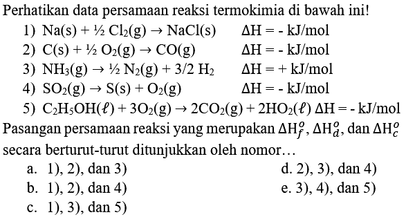 Perhatikan data persamaan reaksi termokimia di bawah ini!
1)  Na(s)+1 / 2 Cl_(2)(g) -> NaCl(s)  Delta H=-kJ / mol 
2)  C(s)+1 / 2 O_(2)(g) -> CO(g)  Delta H=-kJ / mol 
3)  NH_(3)(g) -> 1 / 2 N_(2)(g)+3 / 2 H_(2)  Delta H=+kJ / mol 
4)  SO_(2)(g) -> S(s)+O_(2)(g)  Delta H=-kJ / mol 
5)  C_(2) H_(5) OH(l)+3 O_(2)(g) -> 2 CO_(2)(g)+2 HO_(2)(l) Delta H=-kJ / mol 
Pasangan persamaan reaksi yang merupakan  Delta H_(f)^(o), Delta H_(d)^(o) , dan  Delta H_(c)^(o)  secara berturut-turut ditunjukkan oleh nomor...
a. 1), 2), dan 3)
d. 2), 3), dan 4)
b. 1), 2), dan 4)
e. 3), 4), dan 5)
c. 1), 3), dan 5 )