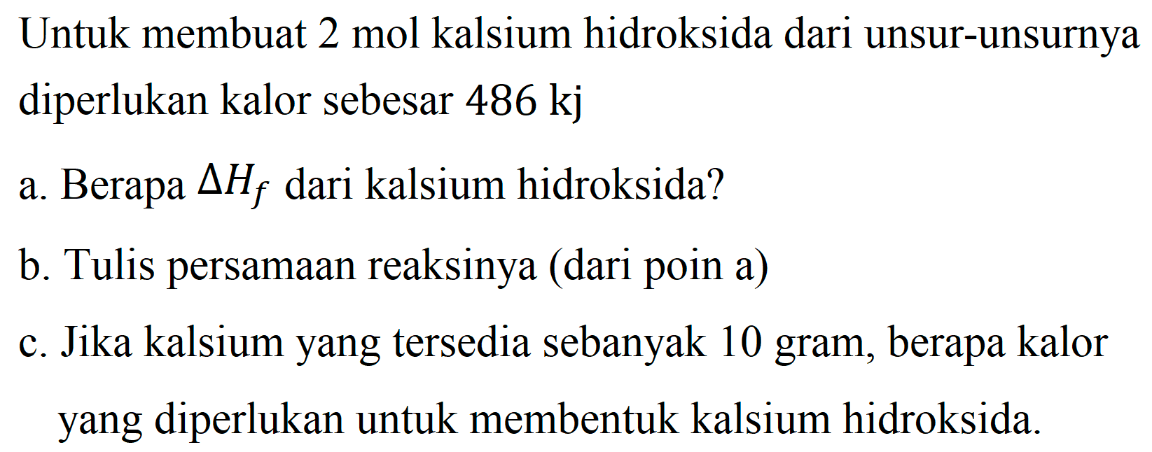 Untuk membuat 2 mol kalsium hidroksida dari unsur-unsurnya diperlukan kalor sebesar  486 kj 
a. Berapa  Delta H_(f)  dari kalsium hidroksida?
b. Tulis persamaan reaksinya (dari poin a)
c. Jika kalsium yang tersedia sebanyak 10 gram, berapa kalor yang diperlukan untuk membentuk kalsium hidroksida.