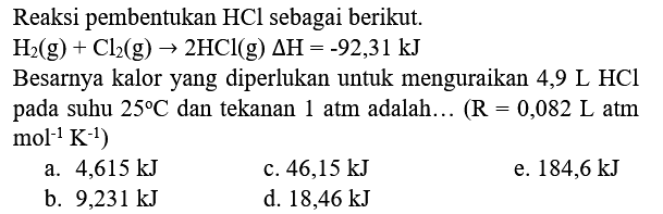 Reaksi pembentukan  HCl  sebagai berikut.

H_(2)(g)+Cl_(2)(g) -> 2 HCl(g) Delta H=-92,31 kJ

Besarnya kalor yang diperlukan untuk menguraikan 4,9  L HCl  pada suhu  25 C  dan tekanan 1 atm adalah... (  R=0,082 ~L  atm  .mol^(-1) K^(-1)) 
a.  4,615 kJ 
c.  46,15 kJ 
e.  184,6 kJ 
b.  9,231 kJ 
d.  18,46 kJ 