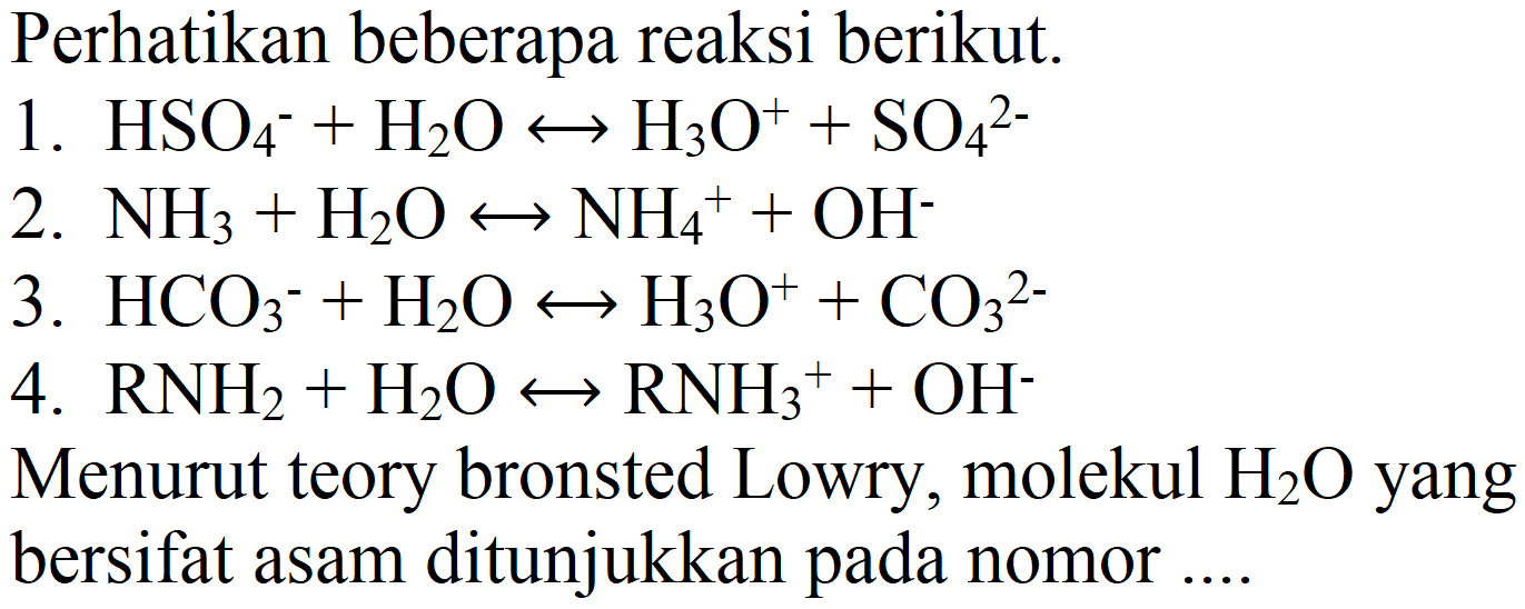 Perhatikan beberapa reaksi berikut.
1.  HSO_(4)^(-)+H_(2) O right-> H_(3) O^(+)+SO_(4)^(2-) 
2.  NH_(3)+H_(2) O right-> NH_(4)^(+)+OH^(-) 
3.  HCO_(3)/( )^(-)+H_(2) O right-> H_(3) O^(+)+CO_(3)/( )^(2-) 
4.  RNH_(2)+H_(2) O right-> RNH_(3)^(+)+OH^(-) 
Menurut teory bronsted Lowry, molekul  H_(2) O  yang bersifat asam ditunjukkan pada nomor ....