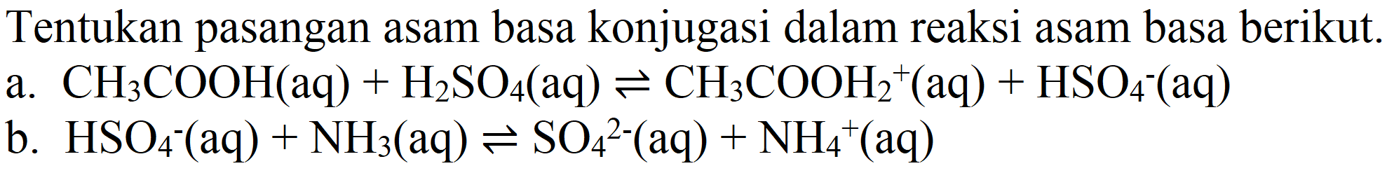 Tentukan pasangan asam basa konjugasi dalam reaksi asam basa berikut.
a.  CH_(3) COOH(aq)+H_(2) SO_(4)(aq) leftharpoons CH_(3) COOH_(2)^(+)(aq)+HSO_(4)^(-)(aq) 
b.  HSO_(4)^(-)(aq)+NH_(3)(aq) leftharpoons SO_(4)^(2-)(aq)+NH_(4)^(+)(aq) 