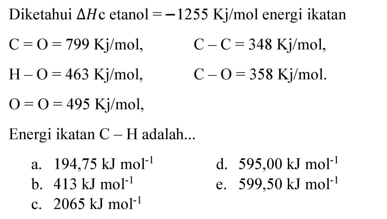 Diketahui  Delta H c  etanol  =-1255 Kj / mol  energi ikatan

C=O=799 Kj / mol,  C-C=348 Kj / mol 
H-O=463 Kj / mol,  C-O=358 Kj / mol 
O=O=495 Kj / mol, 

Energi ikatan  C-H  adalah...