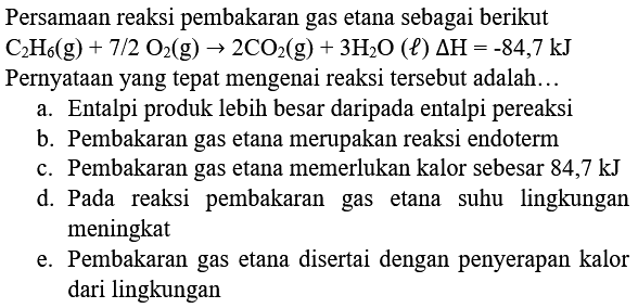 Persamaan reaksi pembakaran gas etana sebagai berikut  C_(2) H_(6)(g)+7 / 2 O_(2)(g) -> 2 CO_(2)(g)+3 H_(2) O(l) Delta H=-84,7 kJ  Pernyataan yang tepat mengenai reaksi tersebut adalah...
a. Entalpi produk lebih besar daripada entalpi pereaksi
b. Pembakaran gas etana merupakan reaksi endoterm
c. Pembakaran gas etana memerlukan kalor sebesar 84,7 kJ
d. Pada reaksi pembakaran gas etana suhu lingkungan meningkat
e. Pembakaran gas etana disertai dengan penyerapan kalor dari lingkungan