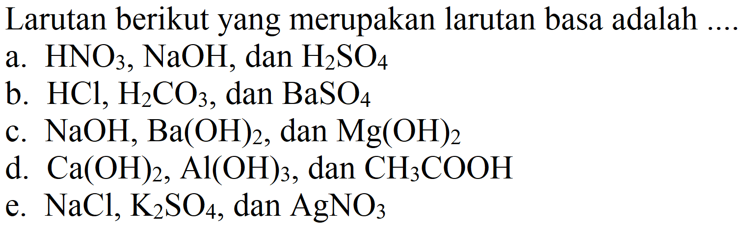 Larutan berikut yang merupakan larutan basa adalah .
a.  HNO_(3), NaOH , dan  H_(2) SO_(4) 
b.  HCl, H_(2) CO_(3) , dan  BaSO_(4) 
c.  NaOH, Ba(OH)_(2) , dan  Mg(OH)_(2) 
d.  Ca(OH)_(2), Al(OH)_(3) , dan  CH_(3) COOH 
e.  NaCl, K_(2) SO_(4) , dan  AgNO_(3) 