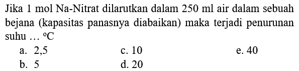 Jika  1 mol  Na-Nitrat dilarutkan dalam  250 ml  air dalam sebuah bejana (kapasitas panasnya diabaikan) maka terjadi penurunan suhu  ...{ ) C 
a. 2,5
c. 10
e. 40
b. 5
d. 20