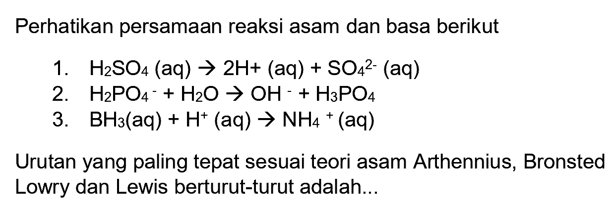 Perhatikan persamaan reaksi asam dan basa berikut
1.  H_(2) SO_(4)(aq) -> 2 H+(aq)+SO_(4)^(2-)(aq) 
2.  H_(2) PO_(4)^(-)+H_(2) O -> OH^(-)+H_(3) PO_(4) 
3.  BH_(3)(aq)+H^(+)(aq) -> NH_(4)+(aq) 
Urutan yang paling tepat sesuai teori asam Arthennius, Bronsted Lowry dan Lewis berturut-turut adalah...