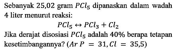 Sebanyak 25,02 gram PCl5 dipanaskan dalam wadah 4 liter menurut reaksi:

PCl5 <=> PCl3+Cl2

Jika derajat disosiasi PCl5 adalah 40% berapa tetapan kesetimbangannya? Ar P=31, Cl=35,5) 