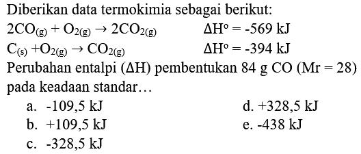 Diberikan data termokimia sebagai berikut:


2 CO_((g))+O_(2(g)) -> 2 CO_(2(g))  Delta H=-569 kJ 
C_((s))+O_(2(g)) -> CO_(2(g))  Delta H=-394 kJ 
 { Perubahan entalpi )(Delta H)  { pembentukan ) 84 g CO(Mr=28) 
 { pada keadaan standar... )  

 { a. )-109,5 kJ   { d. )+328,5 kJ 
 { b. )+109,5 kJ   { e. )-438 kJ 
 { c. )-328,5 kJ 


