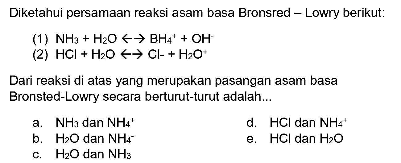 Diketahui persamaan reaksi asam basa Bronsred - Lowry berikut:
(1)  NH_(3)+H_(2) O -> -> BH_(4)^(+)+OH^(-) 
(2)  HCl+H_(2) O -> -> Cl-H_(2) O^(+) 
Dari reaksi di atas yang merupakan pasangan asam basa Bronsted-Lowry secara berturut-turut adalah...
a.  NH_(3)  dan  NH_(4)/( )^(+) 
d.  HCl  dan  NH_(4)/( )^(+) 
b.  H_(2) O  dan  NH_(4)^(-) 
e.  HCl  dan  H_(2) O 
c.  H_(2) O  dan  NH_(3) 