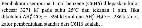 Pembakaran sempurna 1 mol benzene (C6H6) dilepaskan kalor sebesar  3271 kJ  pada suhu  25 C  dan tekanan 1 atm. Jika diketahui  Delta H_(f)^(o) CO_(2)=-394 kJ / mol  dan  Delta H_(f)^(o) H_(2) O=-286 kJ / mol , kalor pembentukan standar dari C6H6 adalah...