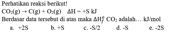 Perhatikan reaksi berikut!
 CO_(2)(g) -> C(g)+O_(2)(g)  Delta H=+S kJ 
Berdasar data tersebut di atas maka  Delta H_(f)^(o) CO_(2)  adalah... kJ/mol
a.  +2 ~S 
b.  +S 
c.  -S / 2 
d.  -S 
e.  -2 ~S 