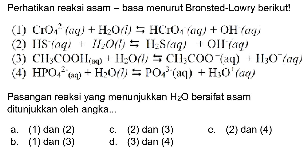 Perhatikan reaksi asam - basa menurut Bronsted-Lowry berikut!
(1)  CrO_(4)^(2-)(a q)+H_(2) O(l) right->s HCrO_(4)^(-)(a q)+OH^(-)(a q) 
(2)  HS(a q)+H_(2) O(l) right->s H_(2) ~S(a q)+OH^(-)(a q) 
(3)  CH_(3) COOH_((aq))+H_(2) O(l) right->s CH_(3) COO^(-) (aq)  +H_(3) O^(+)(a q) 
(4)  HPO_(4)/( )^(2-)  (aq)  +H_(2) O  (l)  right->s PO_(4)/( )^(3-)  (aq)  +H_(3) O^(+)(a q) 
Pasangan reaksi yang menunjukkan  H_(2) O  bersifat asam ditunjukkan oleh angka...
a. (1) dan (2)
c. (2) dan (3)
e. (2) dan (4)
b. (1) dan (3)
d. (3) dan (4)