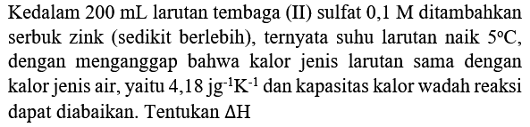 Kedalam  200 mL  larutan tembaga (II) sulfat  0,1 M  ditambahkan serbuk zink (sedikit berlebih), ternyata suhu larutan naik  5 C , dengan menganggap bahwa kalor jenis larutan sama dengan kalor jenis air, yaitu 4,18  jg^(-1) K^(-1)  dan kapasitas kalor wadah reaksi dapat diabaikan. Tentukan  Delta H