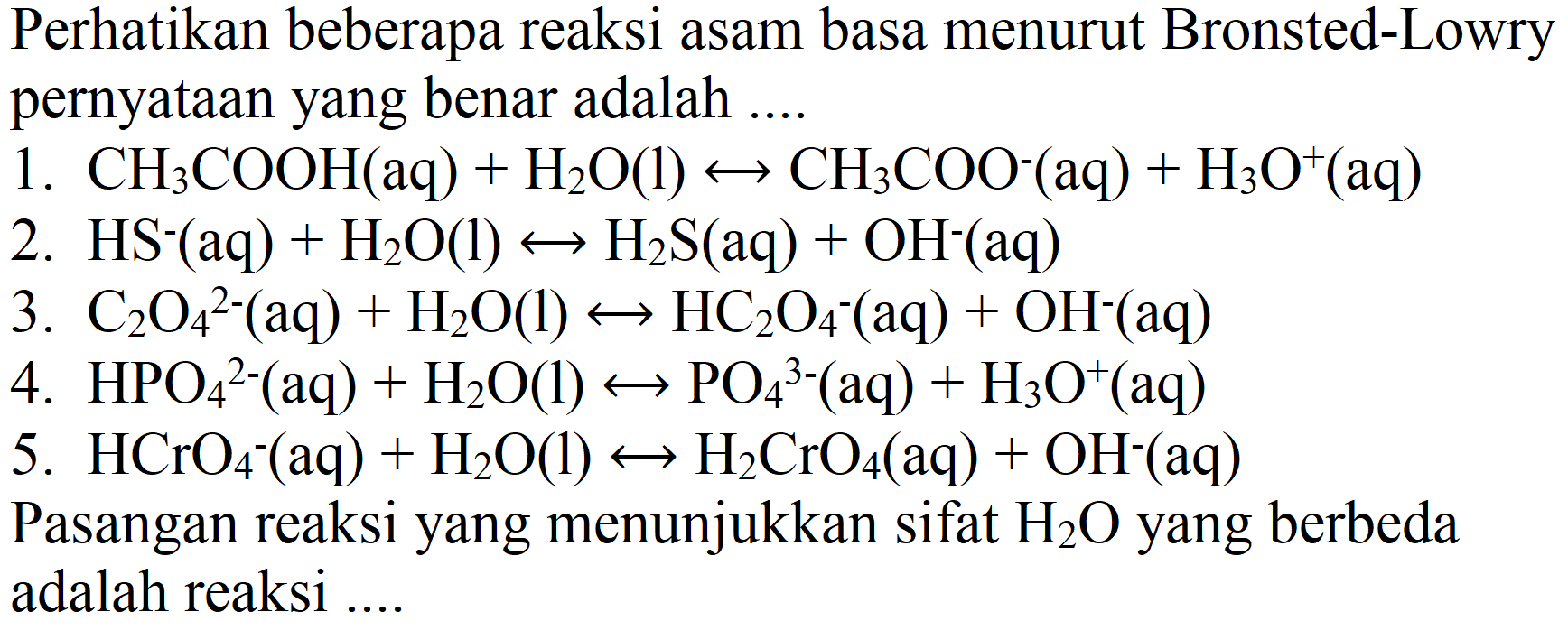 Perhatikan beberapa reaksi asam basa menurut Bronsted-Lowry pernyataan yang benar adalah ....
1.  CH_(3) COOH(aq)+H_(2) O(l) right-> CH_(3) COO^(-)(aq)+H_(3) O^(+)(aq) 
2.  HS^(-)(aq)+H_(2) O(l) right-> H_(2) ~S(aq)+OH^(-)(aq) 
3.  C_(2) O_(4)^(2-)(aq)+H_(2) O(l) right-> HC_(2) O_(4)^(-)(aq)+OH^(-)(aq) 
4.  HPO_(4)^(2-)(aq)+H_(2) O(l) right-> PO_(4)^(3-)(aq)+H_(3) O^(+)(aq) 
5.  HCrO_(4)^(-)(aq)+H_(2) O(l) right-> H_(2) CrO_(4)(aq)+OH^(-)(aq) 
Pasangan reaksi yang menunjukkan sifat  H_(2) O  yang berbeda adalah reaksi ....