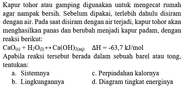 Kapur tohor atau gamping digunakan untuk mengecat rumah agar nampak bersih. Sebelum dipakai, terlebih dahulu disiram dengan air. Pada saat disiram dengan air terjadi, kapur tohor akan menghasilkan panas dan berubah menjadi kapur padam, dengan reaksi berikut:
 CaO_((s))+H_(2) O_((1)) right-> Ca(OH)_(2(aq))  Delta H=-63,7 kJ / mol 
Apabila reaksi tersebut berada dalam sebuah barel atau tong, tentukan:
a. Sistemnya
c. Perpindahan kalornya
b. Lingkungannya
d. Diagram tingkat energinya