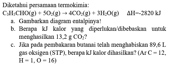 Diketahui persamaan termokimia:
 C_(3) H_(5) CHO(g)+5 O_(2)(g) -> 4 CO_(2)(g)+3 H_(2) O(g)  Delta H=-2820 kJ 
a. Gambarkan diagram entalpinya!
b. Berapa kJ kalor yang diperlukan/dibebaskan untuk menghasilkan  13,2 g CO_(2)  ?
c. Jika pada pembakaran butanai telah menghabiskan 89,6 L gas oksigen (STP), berapa kJ kalor dihasilkan?  (Ar C=12 ,  H=1, O=16) 