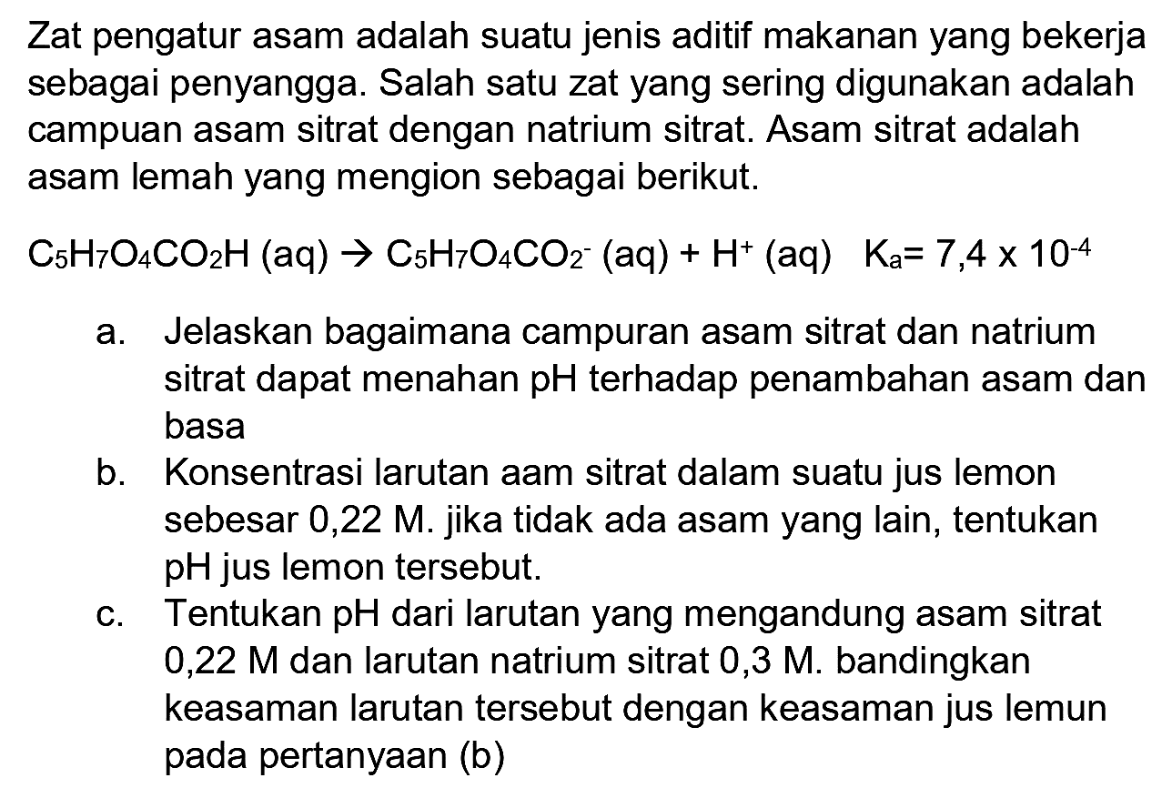 Zat pengatur asam adalah suatu jenis aditif makanan yang bekerja sebagai penyangga. Salah satu zat yang sering digunakan adalah campuan asam sitrat dengan natrium sitrat. Asam sitrat adalah asam lemah yang mengion sebagai berikut.
 C_(5) H_(7) O_(4) CO_(2) H(aq) -> C_(5) H_(7) O_(4) CO_(2)^(-)(aq)+H^(+)(aq)  K_(a)=7,4 x 10^(-4) 
a. Jelaskan bagaimana campuran asam sitrat dan natrium sitrat dapat menahan  pH  terhadap penambahan asam dan basa
b. Konsentrasi larutan aam sitrat dalam suatu jus lemon sebesar 0,22 M. jika tidak ada asam yang lain, tentukan  pH  jus lemon tersebut.
c. Tentukan  pH  dari larutan yang mengandung asam sitrat 0,22  M  dan larutan natrium sitrat 0,3  M . bandingkan keasaman larutan tersebut dengan keasaman jus lemun pada pertanyaan (b)