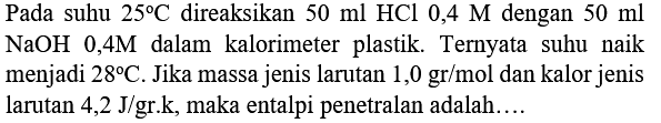 Pada suhu  25 C  direaksikan  50 ml HCl  0,4 M  dengan  50 ml   NaOH 0,4 M  dalam kalorimeter plastik. Ternyata suhu naik menjadi  28 C . Jika massa jenis larutan  1,0 gr / mol  dan kalor jenis larutan  4,2 J /  gr.k, maka entalpi penetralan adalah....