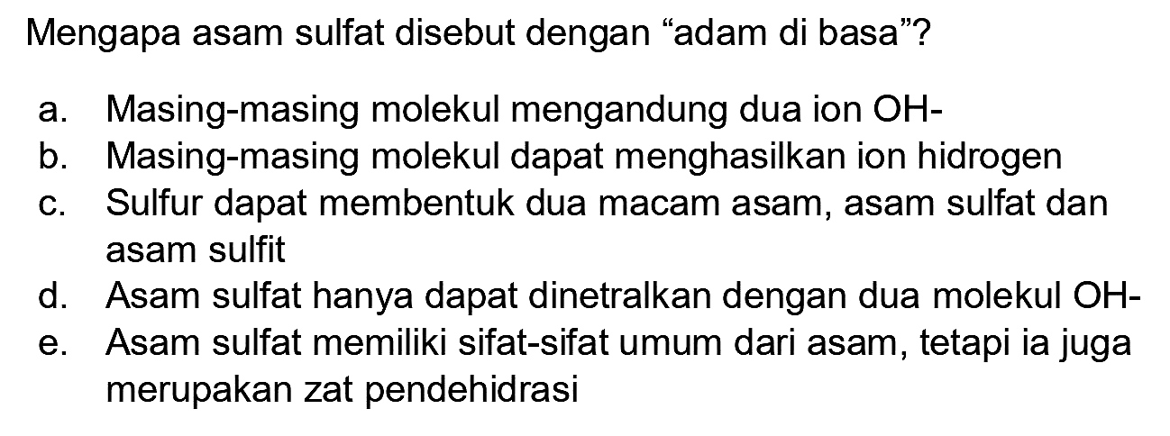 Mengapa asam sulfat disebut dengan "adam di basa"?
a. Masing-masing molekul mengandung dua ion  OH- 
b. Masing-masing molekul dapat menghasilkan ion hidrogen
c. Sulfur dapat membentuk dua macam asam, asam sulfat dan asam sulfit
d. Asam sulfat hanya dapat dinetralkan dengan dua molekul OH-
e. Asam sulfat memiliki sifat-sifat umum dari asam, tetapi ia juga merupakan zat pendehidrasi