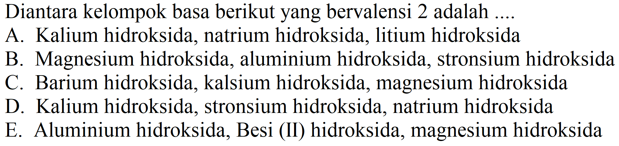 Diantara kelompok basa berikut yang bervalensi 2 adalah ....
A. Kalium hidroksida, natrium hidroksida, litium hidroksida
B. Magnesium hidroksida, aluminium hidroksida, stronsium hidroksida
C. Barium hidroksida, kalsium hidroksida, magnesium hidroksida
D. Kalium hidroksida, stronsium hidroksida, natrium hidroksida
E. Aluminium hidroksida, Besi (II) hidroksida, magnesium hidroksida