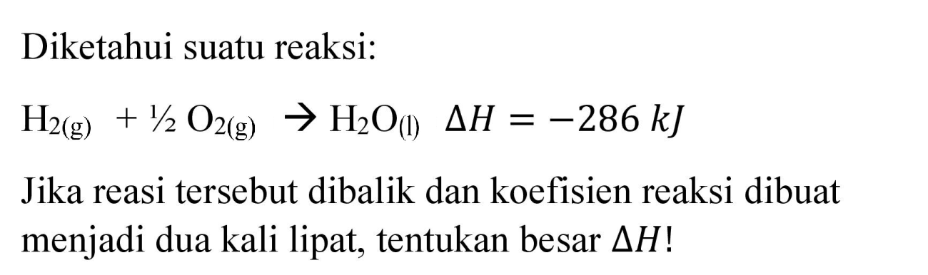 Diketahui suatu reaksi:

H_(2(g))+1 / 2 O_(2(g)) -> H_(2) O_((l)) Delta H=-286 ~kJ

Jika reasi tersebut dibalik dan koefisien reaksi dibuat menjadi dua kali lipat, tentukan besar  Delta H  !