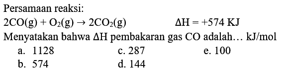 Persamaan reaksi:
 2 CO(g)+O_(2)(g) -> 2 CO_(2)(g)  Delta H=+574 KJ 
Menyatakan bahwa  Delta H  pembakaran gas  CO  adalah...  kJ / mol 
a. 1128
c. 287
e. 100
b. 574
d. 144