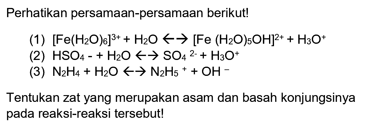 Perhatikan persamaan-persamaan berikut!
(1)  [Fe(H_(2) O)_(6)]^(3+)+H_(2) O -> ->[Fe(H_(2) O)_(5) OH]^(2+)+H_(3) O^(+) 
(2)  HSO_(4)-+H_(2) O -> -> SO_(4)/( )^(2-)+H_(3) O^(+) 
(3)  N_(2) H_(4)+H_(2) O -> -> N_(2) H_(5)++OH^(-) 
Tentukan zat yang merupakan asam dan basah konjungsinya pada reaksi-reaksi tersebut!