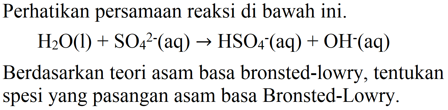 Perhatikan persamaan reaksi di bawah ini.

H_(2) O(l)+SO_(4)/( )^(2-)(aq) -> HSO_(4)-(aq)+OH^(-)(aq)

Berdasarkan teori asam basa bronsted-lowry, tentukan spesi yang pasangan asam basa Bronsted-Lowry.