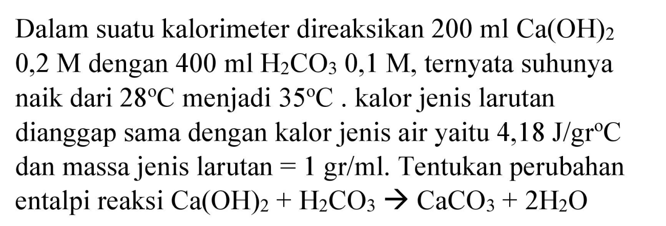 Dalam suatu kalorimeter direaksikan  200 ml Ca(OH)_(2)   0,2 M  dengan  400 ml H_(2) CO_(3) 0,1 M , ternyata suhunya naik dari  28 C  menjadi  35 C . kalor jenis larutan dianggap sama dengan kalor jenis air yaitu 4,18  J / gr C  dan massa jenis larutan  =1 gr / ml . Tentukan perubahan entalpi reaksi  Ca(OH)_(2)+H_(2) CO_(3) -> CaCO_(3)+2 H_(2) O