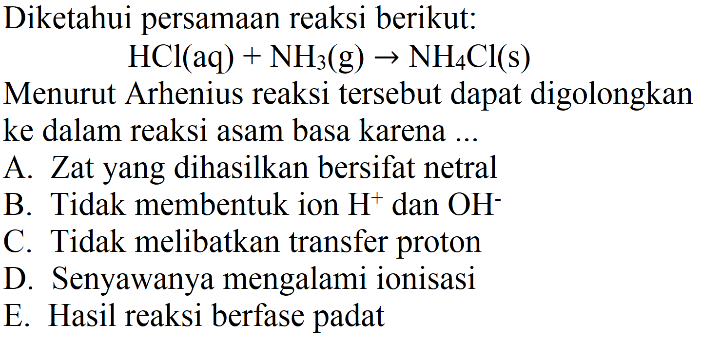 Diketahui persamaan reaksi berikut:

HCl(aq)+NH_(3)(~g) -> NH_(4) Cl(s)

Menurut Arhenius reaksi tersebut dapat digolongkan ke dalam reaksi asam basa karena ...
A. Zat yang dihasilkan bersifat netral
B. Tidak membentuk ion  H^(+) dan  OH^(-) 
C. Tidak melibatkan transfer proton
D. Senyawanya mengalami ionisasi
E. Hasil reaksi berfase padat