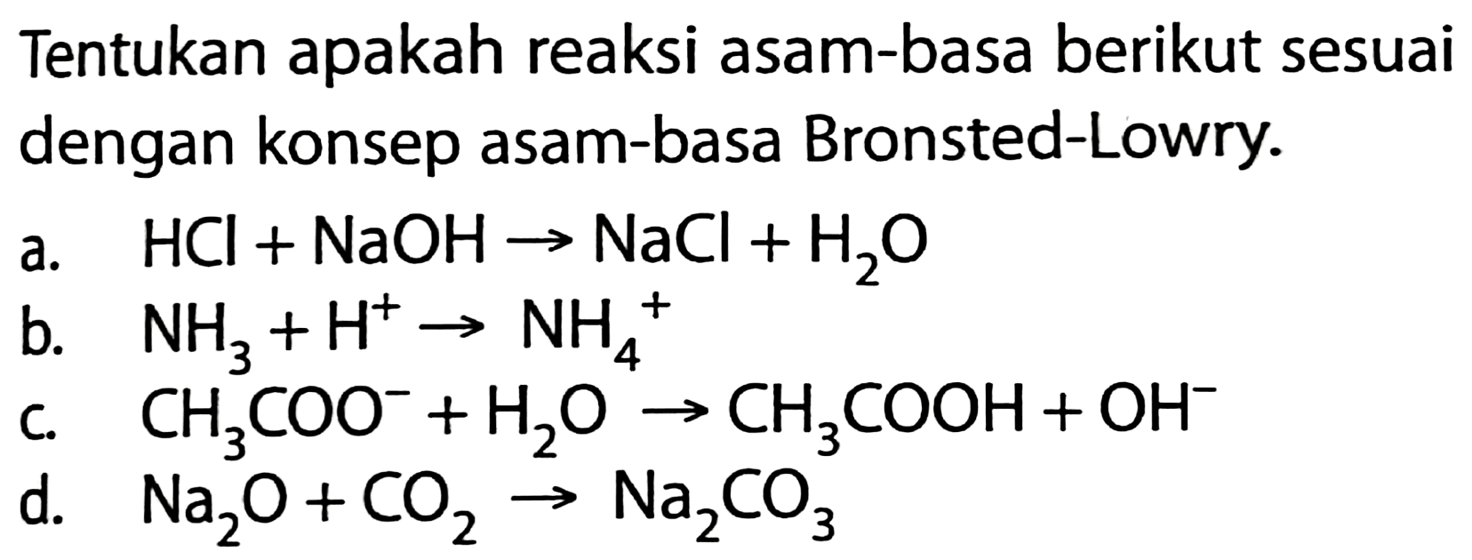 Tentukan apakah reaksi asam-basa berikut sesuai dengan konsep asam-basa Bronsted-Lowry.
a.  HCl+NaOH -> NaCl+H_(2) O 
b.  NH_(3)+H^(+) -> NH_(4)^(+) 
c.  CH_(3) COO^(-)+H_(2) O_(4) -> CH_(3) COOH+OH^(-) 
d.  Na_(2) O+CO_(2) -> Na_(2) CO_(3) 